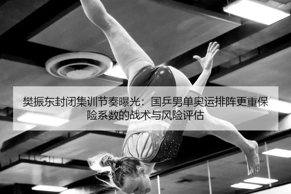 樊振东封闭集训节奏曝光：国乒男单奥运排阵更重保险系数的战术与风险评估