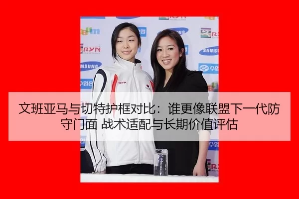 文班亚马与切特护框对比：谁更像联盟下一代防守门面 战术适配与长期价值评估