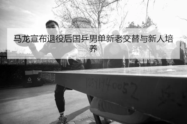 马龙宣布退役后国乒男单新老交替与新人培养